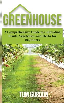 Greenhouse: A Comprehensive Guide to Cultivating Fruits, Vegetables and Herbs for  Beginners