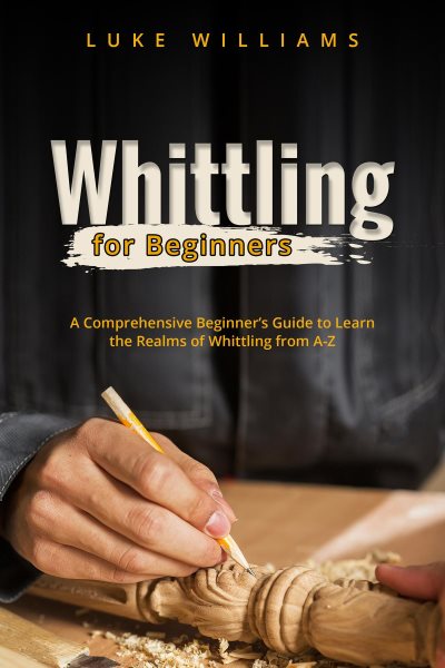 WHITTLING  FOR  BEGINNERS: A Comprehensive Beginner's Guide to Learn  the Realms of Whittling from A-Z