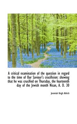 Critical Examination of the Question in Regard to the Time of Our Saviour's   Crucifixion: Showing T