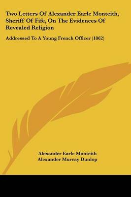 Two Letters Of Alexander Earle Monteith, Sheriff Of Fife, On The Evidences  Of Revealed Religion: Addressed To A Young French Officer (1862)