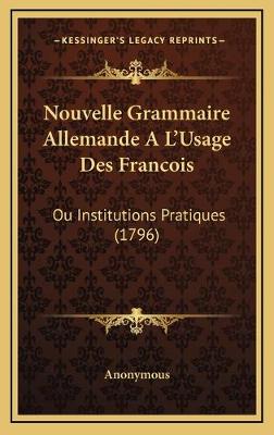 Nouvelle Grammaire Allemande A L'Usage Des Francois: Ou Institutions Pratiques (1796)