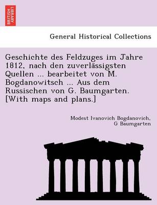 Geschichte Des Feldzuges Im Jahre 1812, Nach Den Zuverla Ssigsten Quellen  ... Bearbeitet Von M. Bogdanowitsch ... Aus Dem Russischen Von G. Baumgarten. [ With Maps and Plans.]