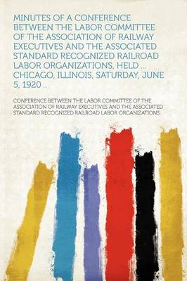 Minutes of a Conference Between the Labor Committee of the Association of  Railway Executives and the Associated Standard Recognized Railroad Labor Organizations, Held ... Chicago, Illinois, Saturday, June 5, 1920 ..