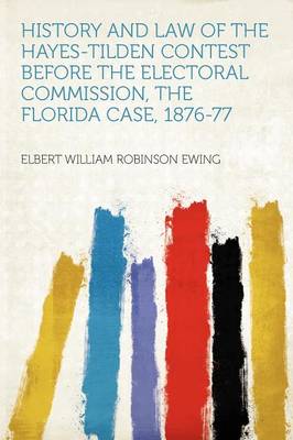 History and Law of the Hayes-Tilden Contest Before the Electoral Commission,  the Florida Case, 1876-77