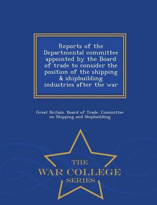Reports of the Departmental Committee Appointed by the Board of Trade to  Consider the Position of the Shipping & Shipbuilding Industries After the War - War College Series
