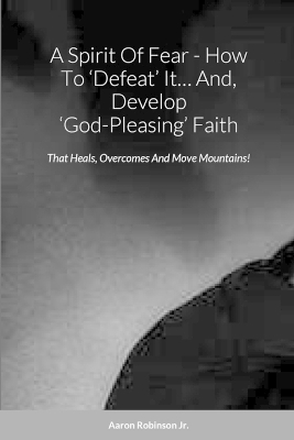 Spirit Of Fear - How To 'Defeat' It... And, Develop 'God-Pleasing' Faith: That Heals, Overcomes And Move Mountains!