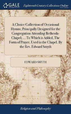 Choice Collection of Occasional Hymns; Principally Designed for the  Congregation Attending Bethesda-Chapel; ... to Which Is Added, the Form of Prayer, Used in the Chapel. by the Rev. Edward Smyth