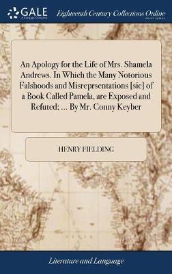 Apology for the Life of Mrs. Shamela Andrews. In Which the Many Notorious  Falshoods and Misreprsentations [ sic] of a Book Called Pamela, are Exposed and Refuted; ... By Mr. Conny Keyber