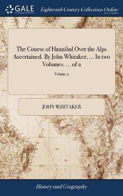 Course of Hannibal Over the Alps Ascertained. by John Whitaker, ... in Two  Volumes. ... of 2; Volume 2