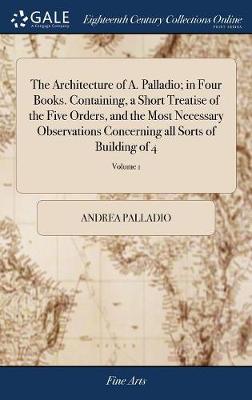Architecture of A. Palladio; in Four Books. Containing, a Short Treatise of  the Five Orders, and the Most Necessary Observations Concerning all Sorts of Building of 4; Volume 1