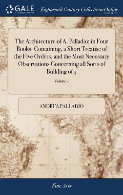 Architecture of A. Palladio; in Four Books. Containing, a Short Treatise of  the Five Orders, and the Most Necessary Observations Concerning all Sorts of Building of 4; Volume 4