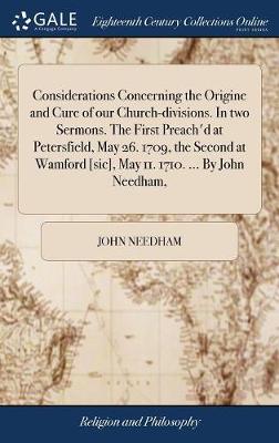 Considerations Concerning the Origine and Cure of Our Church-Divisions. in  Two Sermons. the First Preach'd at Petersfield, May 26. 1709, the Second at Wamford [ sic], May 11. 1710. ... by John Needham,
