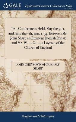 Two Conferences Held, May the 31st, and June the 7th, Ann. 1734. Between Mr.  John Sharp an Eminent Romish Priest; And Mr. W---- G----, a Layman of the Church of England