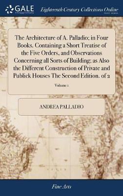 Architecture of A. Palladio; in Four Books. Containing a Short Treatise of  the Five Orders, and Observations Concerning all Sorts of Building; as Also the Different Construction of Private and Publick Houses The Second Edition. of 2; Volume 1