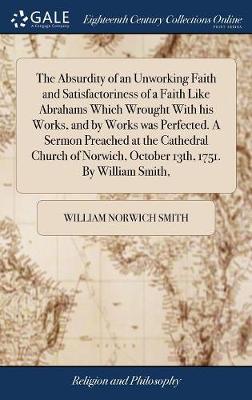 Absurdity of an Unworking Faith and Satisfactoriness of a Faith Like  Abrahams Which Wrought with His Works, and by Works Was Perfected. a Sermon Preached at the Cathedral Church of Norwich, October 13th, 1751. by William Smith,