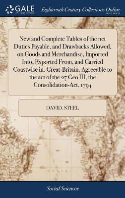 New and Complete Tables of the Net Duties Payable, and Drawbacks Allowed, on  Goods and Merchandise, Imported Into, Exported From, and Carried Coastwise In, Great-Britain, Agreeable to the Act of the 27 Geo III, the Consolidation-Act, 1794