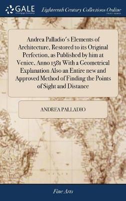 Andrea Palladio's Elements of Architecture, Restored to Its Original  Perfection, as Published by Him at Venice, Anno 1581 with a Geometrical Explanation Also an Entire New and Approved Method of Finding the Points of Sight and Distance