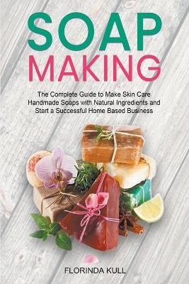 Soap Making: The Complete Guide to Make Skin Care Handmade Soap with Natural Ingredients  and Start a Successful Home Based Business