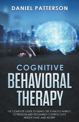 Cognitive Behavioral Therapy: The Complete Guide to Using CBT to Battle Anxiety, Depression and Regaining  Control over Anger.