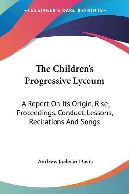 Children's Progressive Lyceum: A Report On Its Origin, Rise, Proceedings, Conduct, Lessons, Recitations And  Songs