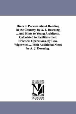 Hints to Persons about Building in the Country. by A. J. Downing ... and  Hints to Young Architects. Calculated to Facilitate Their Practical Operation