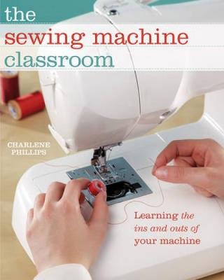 Sewing Machine Classroom: Tips, Techniques and Trouble-Shooting Advice to Make the Most of Your Machine
