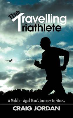 Travelling Triathlete: A Middle - Aged Man'S Journey to Fitness