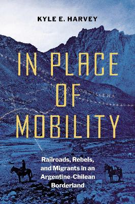 In Place of Mobility: Railroads, Rebels, and Migrants in an Argentine-Chilean Borderland