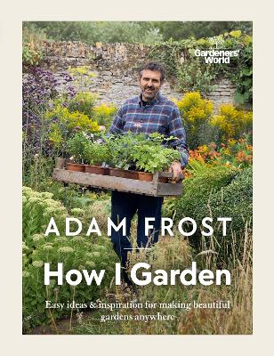 Gardener s World: How I Garden: Easy ideas & inspiration for making beautiful gardens anywhere