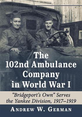 102nd Ambulance Company in World War I: &quote;Bridgeport's Own&quote; Serves the Yankee Division, 1917-1919