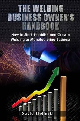 Welding Business Owner's Hand Book: How to Start, Establish and Grow a Welding or Manufacturing Business
