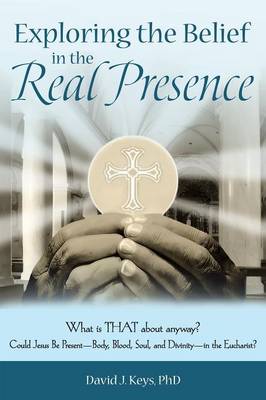 Exploring the Belief in the Real Presence: What is THAT about anyway? Could Jesus Be Present-Body, Blood, Soul, and  Divinity-in the Eucharist?