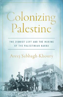 Colonizing Palestine: The Zionist Left and the Making of the Palestinian Nakba New edition