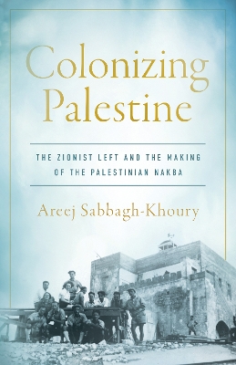 Colonizing Palestine: The Zionist Left and the Making of the Palestinian Nakba New edition