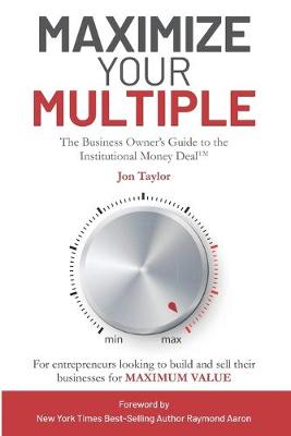 Maximize Your Multiple: The Business Owner's Guide to the Institutional Money Deal -- For  entrepreneurs looking to build and sell their businesses for maximum value