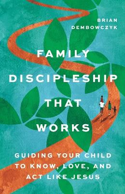 Family Discipleship That Works: Guiding Your Child to Know, Love, and Act Like Jesus