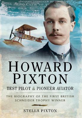 Howard Pixton: Test Pilot & Pioneer Aviator: The Biography of the first British Schneider Trophy Winner