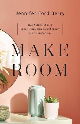 Make Room  Take Control of Your Space, Time, Energy, and Money to Live on  Purpose