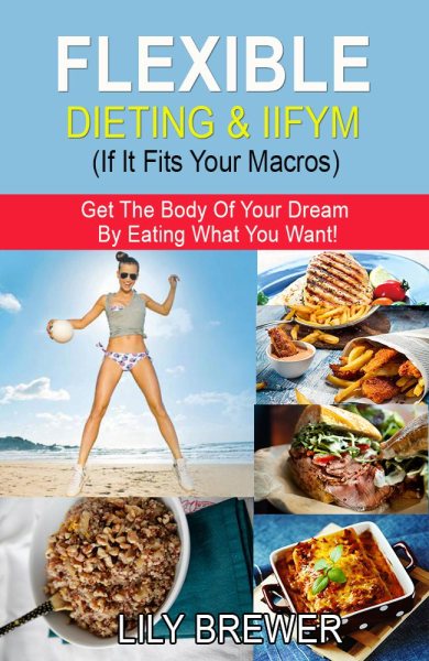 Flexible Dieting & Iifym (If It Fits Your Macros): Get the Body of Your Dream by Eating What You Want!