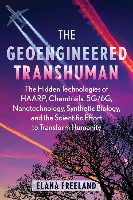 Geoengineered Transhuman: The Hidden Technologies of HAARP, Chemtrails, 5G/6G, Nanotechnology, Synthetic Biology, and the Scientific Effort to Transform Humanity