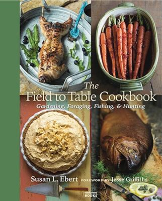 Field to Table Cookbook: Gardening, Foraging, Fishing and Hunting