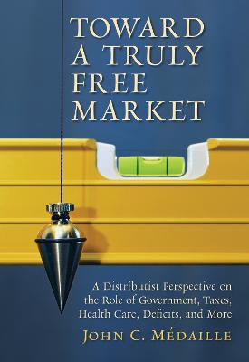 Toward a Truly Free Market: A Distributist Perspective on the Role of Government, Taxes, Health Care,  Deficits and Moer