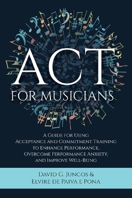 ACT for Musicians: A Guide for Using Acceptance and Commitment Training to Enhance Performance,  Overcome Performance Anxiety, and Improve Well-Being
