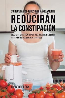 39 Recetas de Jugos Que Rápidamente Reducirán la Constipación: Mejore su Digestión Rápida y Naturalmente Usando Ingredientes Deliciosos y  Efectivos
