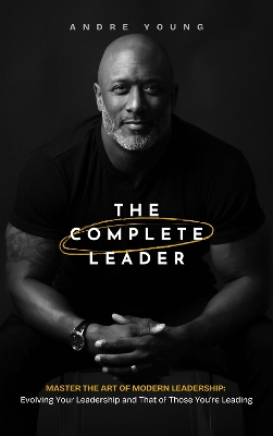 Complete Leader: Master the Art of Modern Leadership; Evolving Your Leadership and That of  Those You're Leading!