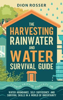 Harvesting Rainwater and Water Survival Guide: Essential Prepping Strategies for Water Abundance, Self-Sufficiency, and  Survival Skills in a World of Uncertainty