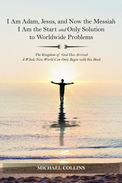I Am Adam, Jesus, and Now the Messiah I Am the Start and Only Solution to Worldwide Problems: The Kingdom of God Has Arrived; A Whole New World Can on