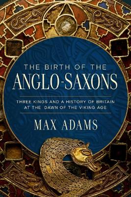 Birth of the Anglo-Saxons: Three Kings and a History of Britain at the Dawn of the Viking Age