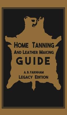 Home Tanning And Leather Making Guide (Legacy Edition): The Classic Manual For Working With And Preserving Your Own Buckskin, Hides,  Skins, and Furs Legacy ed.