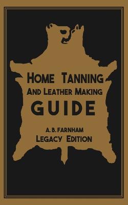 Home Tanning And Leather Making Guide (Legacy Edition): The Classic Manual For Working With And Preserving Your Own Buckskin, Hides,  Skins, and Furs Legacy ed.
